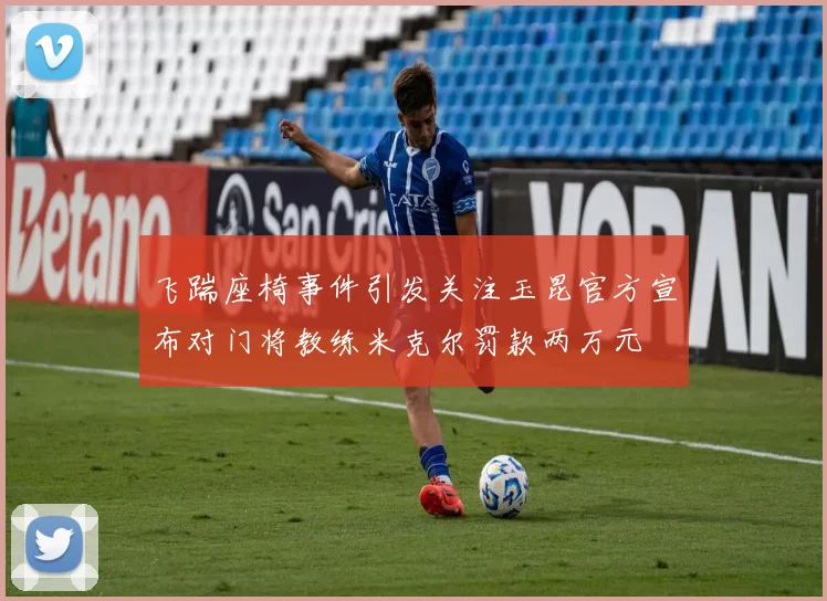 飞踹座椅事件引发关注玉昆官方宣布对门将教练米克尔罚款两万元