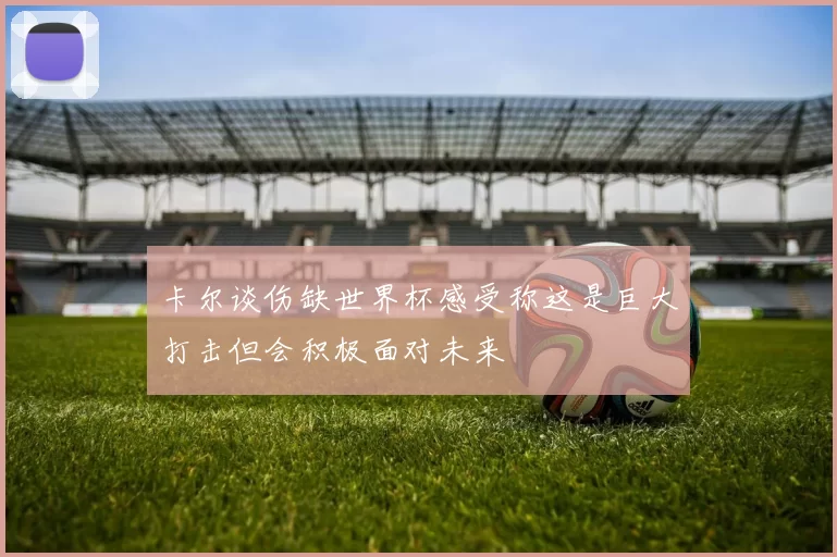 卡尔谈伤缺世界杯感受称这是巨大打击但会积极面对未来