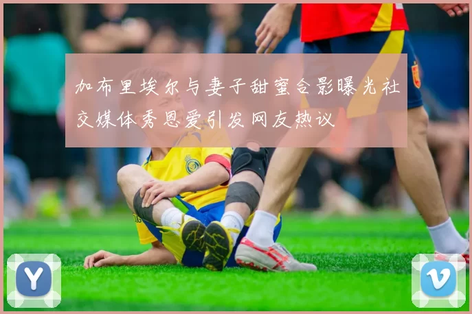 加布里埃尔与妻子甜蜜合影曝光社交媒体秀恩爱引发网友热议