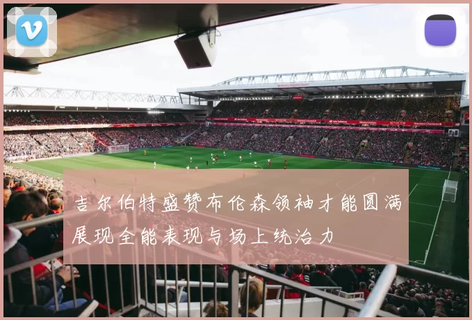 吉尔伯特盛赞布伦森领袖才能圆满展现全能表现与场上统治力