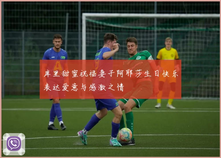 库里甜蜜祝福妻子阿耶莎生日快乐表达爱意与感激之情