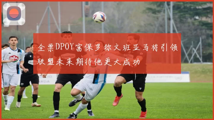 全票DPOY富保罗称文班亚马将引领联盟未来期待他更大成功