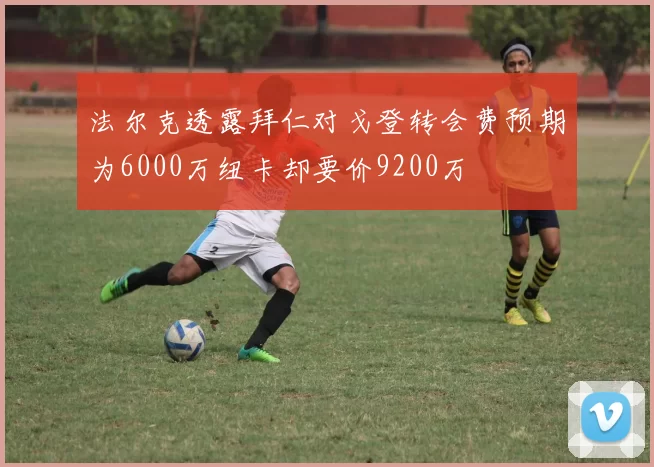 法尔克透露拜仁对戈登转会费预期为6000万纽卡却要价9200万