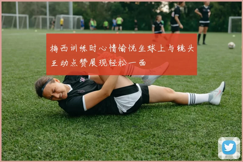 梅西训练时心情愉悦坐球上与镜头互动点赞展现轻松一面