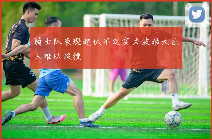 骑士队表现起伏不定实力波动大让人难以捉摸