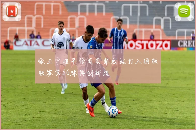 张玉宁追平传奇前辈成就打入顶级联赛第56球再创辉煌