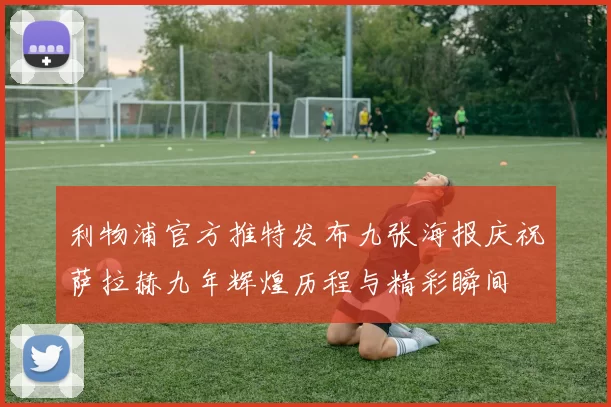 利物浦官方推特发布九张海报庆祝萨拉赫九年辉煌历程与精彩瞬间