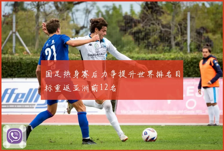 国足热身赛后力争提升世界排名目标重返亚洲前12名