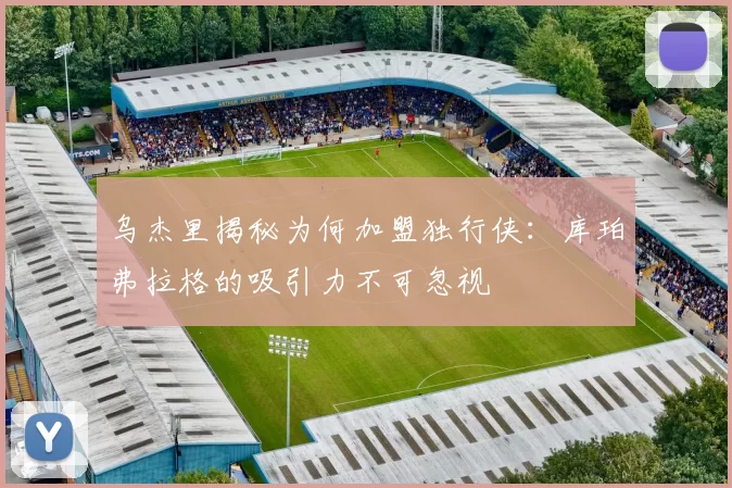 乌杰里揭秘为何加盟独行侠：库珀弗拉格的吸引力不可忽视