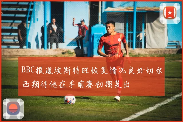 BBC报道埃斯特旺恢复情况良好切尔西期待他在季前赛初期复出