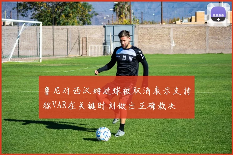 鲁尼对西汉姆进球被取消表示支持称VAR在关键时刻做出正确裁决