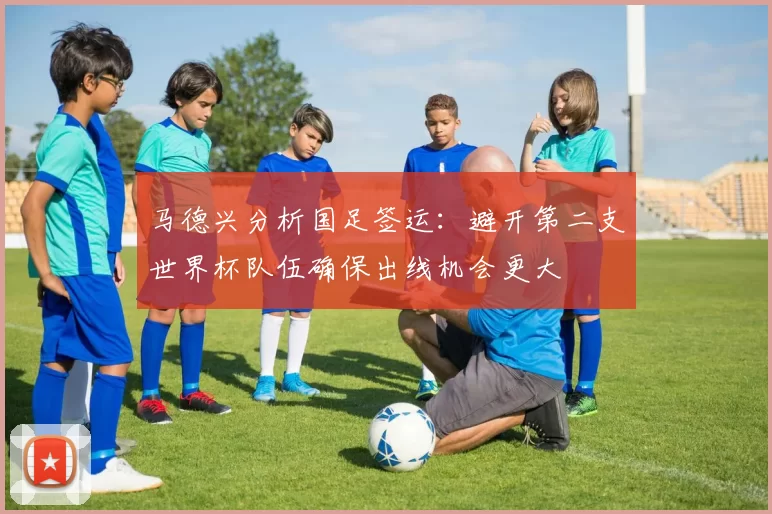 马德兴分析国足签运：避开第二支世界杯队伍确保出线机会更大