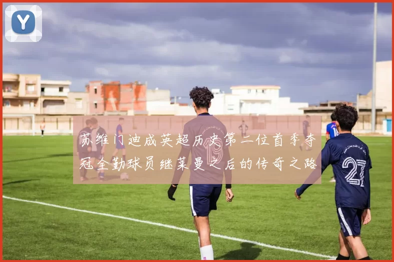 苏维门迪成英超历史第二位首季夺冠全勤球员继莱曼之后的传奇之路