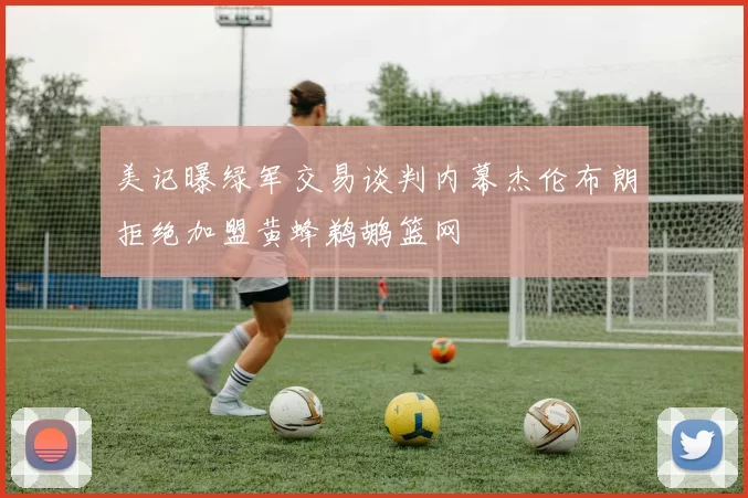 美记曝绿军交易谈判内幕杰伦布朗拒绝加盟黄蜂鹈鹕篮网