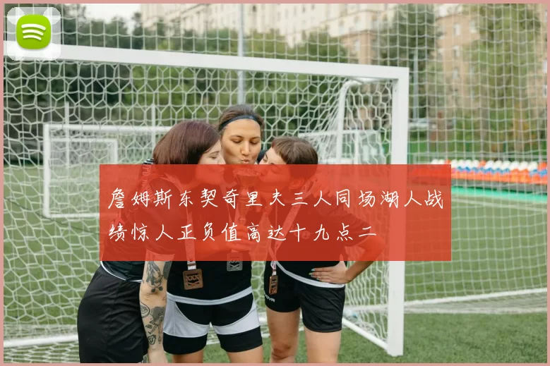 詹姆斯东契奇里夫三人同场湖人战绩惊人正负值高达十九点二