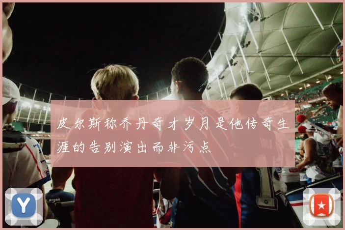 皮尔斯称乔丹奇才岁月是他传奇生涯的告别演出而非污点