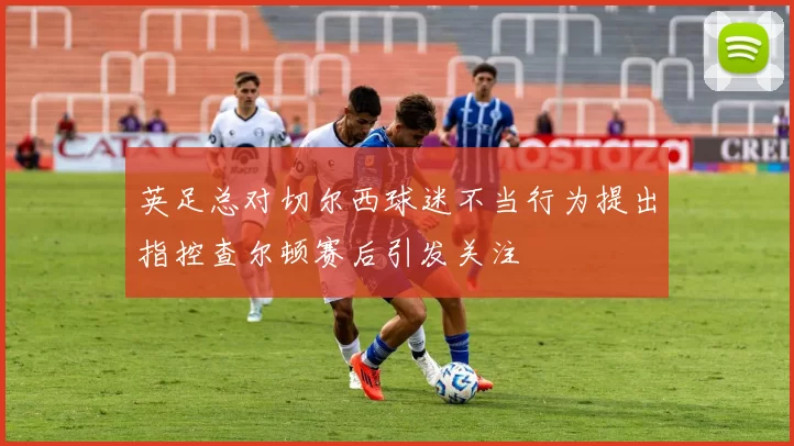 英足总对切尔西球迷不当行为提出指控查尔顿赛后引发关注