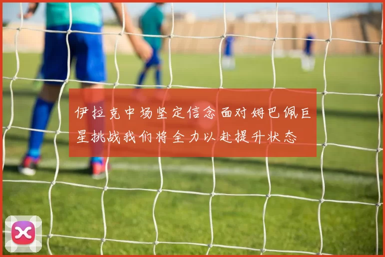 伊拉克中场坚定信念面对姆巴佩巨星挑战我们将全力以赴提升状态